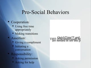 Pro-Social Behaviors
 Cooperation:
    Using free time
     appropriately
    Making transitions
 Assertion:                     QuickTime™ and a
                           TIFF needed to see thisdecompres
                                (Uncompressed) picture.
                            are
    Giving a compliment
    Initiating a
     conversation
 Responsibility:
    Asking permission
    Asking for help
 