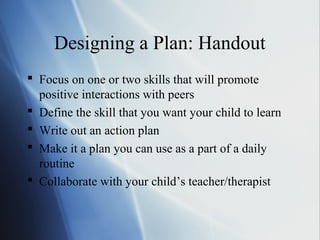 Designing a Plan: Handout
 Focus on one or two skills that will promote
  positive interactions with peers
 Define the skill that you want your child to learn
 Write out an action plan
 Make it a plan you can use as a part of a daily
  routine
 Collaborate with your child’s teacher/therapist
 