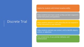 Discrete Trial
Helpful for students with limited receptive ability
Helps students learn basic words so they can later respond to
verbal instructions and questions
Helps students attend to a task when they do not respond to
verbal instructions to pay attention
Helps students maintain eye contact, and to identify objects,
actions, or adjectives
Four components: A cue, prompt, behavior, and
reinforcement
 