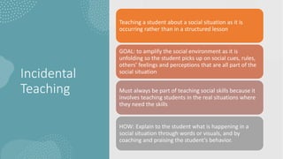 Incidental
Teaching
Teaching a student about a social situation as it is
occurring rather than in a structured lesson
GOAL: to amplify the social environment as it is
unfolding so the student picks up on social cues, rules,
others’ feelings and perceptions that are all part of the
social situation
Must always be part of teaching social skills because it
involves teaching students in the real situations where
they need the skills
HOW: Explain to the student what is happening in a
social situation through words or visuals, and by
coaching and praising the student’s behavior.
 