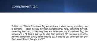 Compliment tag
Tell the kids: “This is Compliment Tag. A compliment is when you say something nice
to someone — about the way they look, something they have, something they did,
something they said, or they way they are. When you play Compliment Tag, the
person who is “it” tries to tag you. To keep from becoming “it,” you have to give this
person a compliment quickly before they tag you. If they tag you before you can give
them a compliment, then you are ‘it.’ ”
 