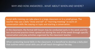 WHY AND HOW ANSWERED…WHAT ABOUT WHEN AND WHERE?
Social skills training can take place in a large classroom or in a small group. The
teacher may use a daily “show and tell” or “morning meeting” to work on
conversation skills like staying on topic and starting a conversation.
In the classroom, the formal skill lesson may be conducted early in the week and the
less structured practice times spread out during the rest of the week through specific
conversation and play activities organized by the classroom teacher.
When conducting Social Skills in the classroom, it is beneficial to develop a daily plan
that outlines which social skills you all will teach throughout the day.
 