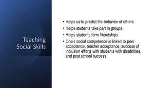 Teaching
Social Skills
• Helps us to predict the behavior of others
• Helps students take part in groups
• Helps students form friendships
• One’s social competence is linked to peer
acceptance, teacher acceptance, success of
inclusion efforts with students with disabilities,
and post school success.
 