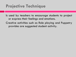 Projective Technique Is used by teachers to encourage students to project or express their feelings and emotions. Creative activities such as Role playing and Puppetry provides are suggested student activity. 