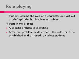 Role playing  Students assume the role of a character and act out a brief episode that involves a problem. 4 steps in the process A specific problem is identified After the problem is described. The roles must be established and assigned to various students 