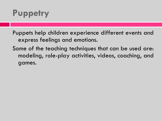 Puppetry Puppets help children experience different events and express feelings and emotions.  Some of the teaching techniques that can be used are: modeling, role-play activities, videos, coaching, and games. 
