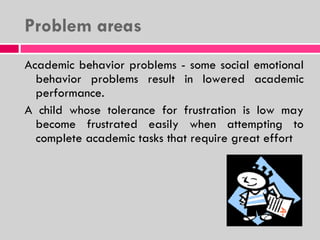 Problem areas  Academic behavior problems - some social emotional behavior problems result in lowered academic performance. A child whose tolerance for frustration is low may become frustrated easily when attempting to complete academic tasks that require great effort 