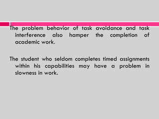 The problem behavior of task avoidance and task interference also hamper the completion of academic work. The student who seldom completes timed assignments within his capabilities may have a problem in slowness in work. 