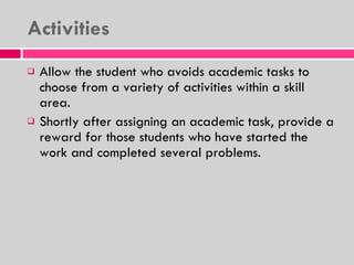 Activities  Allow the student who avoids academic tasks to choose from a variety of activities within a skill area. Shortly after assigning an academic task, provide a reward for those students who have started the work and completed several problems. 