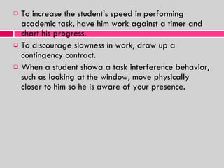To increase the student’s speed in performing academic task, have him work against a timer and chart his progress. To discourage slowness in work, draw up a contingency contract. When a student showa a task interference behavior, such as looking at the window, move physically closer to him so he is aware of your presence. 