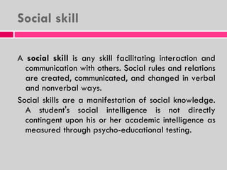 Social skill A  social skill  is any skill facilitating interaction and communication with others. Social rules and relations are created, communicated, and changed in verbal and nonverbal ways.  Social skills are a manifestation of social knowledge. A student's social intelligence is not directly contingent upon his or her academic intelligence as measured through psycho-educational testing.  