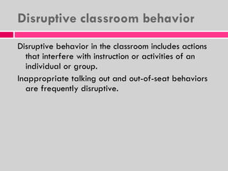 Disruptive classroom behavior Disruptive behavior in the classroom includes actions that interfere with instruction or activities of an individual or group. Inappropriate talking out and out-of-seat behaviors are frequently disruptive. 
