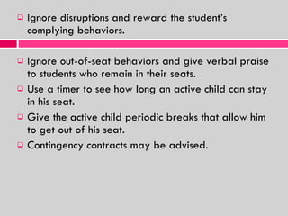 Ignore disruptions and reward the student’s complying behaviors. Ignore out-of-seat behaviors and give verbal praise to students who remain in their seats. Use a timer to see how long an active child can stay in his seat. Give the active child periodic breaks that allow him to get out of his seat. Contingency contracts may be advised. 