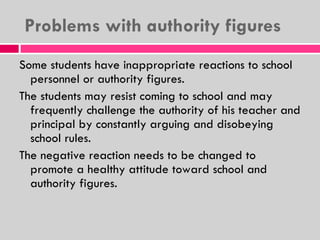 Problems with authority figures Some students have inappropriate reactions to school personnel or authority figures. The students may resist coming to school and may frequently challenge the authority of his teacher and principal by constantly arguing and disobeying school rules. The negative reaction needs to be changed to promote a healthy attitude toward school and authority figures. 