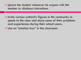 Ignore the student whenever he argues with the teacher or disobeys instructions. Invite various authority figures in the community to speak to the class and share some of their problems and experiences during their school years. Use an “emotion box” in the classroom.  