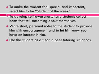 To make the student feel special and important, select him to be “Student of the week” To develop self awareness, have students collect items that tell something about themselves. Write short, personal notes to the student to provide him with encouragement and to let him know you have an interest in him. Use the student as a tutor in peer tutoring situations. 