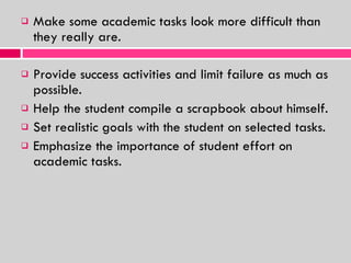 Make some academic tasks look more difficult than they really are. Provide success activities and limit failure as much as possible.  Help the student compile a scrapbook about himself. Set realistic goals with the student on selected tasks. Emphasize the importance of student effort on academic tasks. 