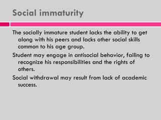 Social immaturity The socially immature student lacks the ability to get along with his peers and lacks other social skills common to his age group. Student may engage in antisocial behavior, failing to recognize his responsibilities and the rights of others. Social withdrawal may result from lack of academic success. 
