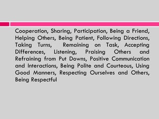 Cooperation, Sharing, Participation, Being a Friend, Helping Others, Being Patient, Following Directions, Taking Turns,  Remaining on Task, Accepting Differences, Listening, Praising Others and Refraining from Put Downs, Positive Communication and Interactions, Being Polite and Courteous, Using Good Manners, Respecting Ourselves and Others, Being Respectful 
