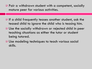Pair a withdrawn student with a competent, socially mature peer for various activities. If a child frequently teases another student, ask the teased child to ignore the child who is teasing him. Use the socially withdrawn or rejected child in peer teaching situations as either the tutor or student being tutored. Use modeling techniques to teach various social skills. 