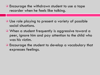 Encourage the withdrawn student to use a tape recorder when he feels like talking. Use role playing to present a variety of possible social situations. When a student frequently is aggressive toward a peer, ignore him and pay attention to the child who was his victim. Encourage the student to develop a vocabulary that expresses feelings. 
