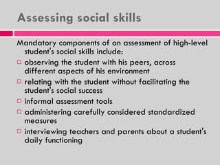Assessing social skills Mandatory components of an assessment of high-level student's social skills include: observing the student with his peers, across different aspects of his environment relating with the student without facilitating the student's social success informal assessment tools administering carefully considered standardized measures interviewing teachers and parents about a student's daily functioning 