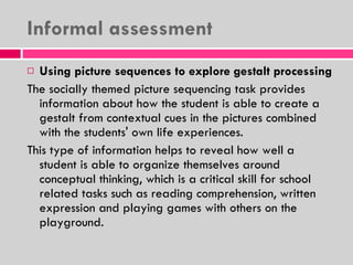 Informal assessment Using picture sequences to explore gestalt processing The socially themed picture sequencing task provides information about how the student is able to create a gestalt from contextual cues in the pictures combined with the students' own life experiences.  This type of information helps to reveal how well a student is able to organize themselves around conceptual thinking, which is a critical skill for school related tasks such as reading comprehension, written expression and playing games with others on the playground. 