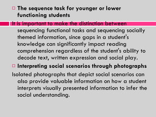 The sequence task for younger or lower functioning students It is important to make the distinction between sequencing functional tasks and sequencing socially themed information, since gaps in a student's knowledge can significantly impact reading comprehension regardless of the student's ability to decode text, written expression and social play.  Interpreting social scenarios through photographs Isolated photographs that depict social scenarios can also provide valuable information on how a student interprets visually presented information to infer the social understanding.  