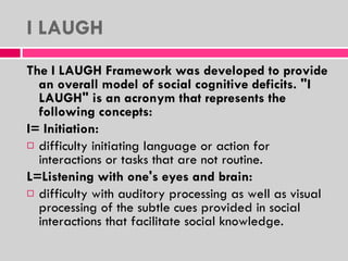 I LAUGH The I LAUGH Framework was developed to provide an overall model of social cognitive deficits. "I LAUGH" is an acronym that represents the following concepts: I= Initiation: difficulty initiating language or action for interactions or tasks that are not routine. L=Listening with one's eyes and brain: difficulty with auditory processing as well as visual processing of the subtle cues provided in social interactions that facilitate social knowledge. 