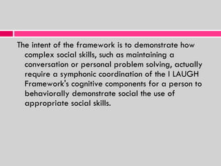 The intent of the framework is to demonstrate how complex social skills, such as maintaining a conversation or personal problem solving, actually require a symphonic coordination of the I LAUGH Framework's cognitive components for a person to behaviorally demonstrate social the use of appropriate social skills. 