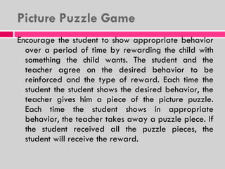 Picture Puzzle Game Encourage the student to show appropriate behavior over a period of time by rewarding the child with something the child wants. The student and the teacher agree on the desired behavior to be reinforced and the type of reward. Each time the student the student shows the desired behavior, the teacher gives him a piece of the picture puzzle. Each time the student shows in appropriate behavior, the teacher takes away a puzzle piece. If the student received all the puzzle pieces, the student will receive the reward. 