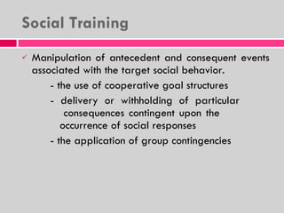 Social Training Manipulation of antecedent and consequent events associated with the target social behavior. - the use of cooperative goal structures - delivery or withholding of particular    consequences contingent upon the        occurrence of social responses - the application of group contingencies  