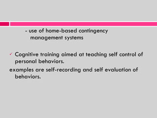 - use of home-based contingency    management systems Cognitive training aimed at teaching self control of personal behaviors. examples are self-recording and self evaluation of behaviors. 