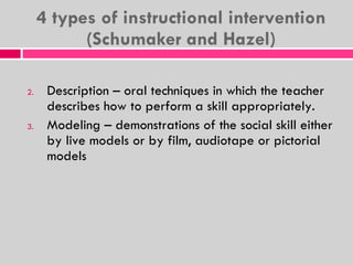 4 types of instructional intervention (Schumaker and Hazel) Description – oral techniques in which the teacher describes how to perform a skill appropriately. Modeling – demonstrations of the social skill either by live models or by film, audiotape or pictorial models 