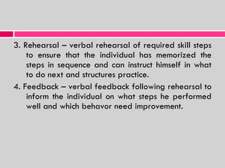 3. Rehearsal – verbal rehearsal of required skill steps to ensure that the individual has memorized the steps in sequence and can instruct himself in what to do next and structures practice. 4. Feedback – verbal feedback following rehearsal to inform the individual on what steps he performed well and which behavor need improvement. 