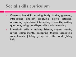 Social skills curriculum Conversation skills – using body basics, greeting, introducing oneself, applying active listening, answering questions, interupting correctly, asking questions, using goodbye skills and conversing. Friendship skills – making friends, saying thanks, giving compliments, accepting thanks, accepting compliments, joining group activities and giving help 