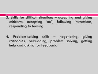 3. Skills for difficult situations – accepting and giving criticisms, accepting “no”, following instructions, responding to teasing. 4. Problem-solving skills – negotiating, giving rationales, persuading, problem solving, getting help and asking for feedback. 