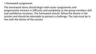 • Homework assignment-
The homework items should begin with easier assignments and
progressively increase in difficulty and complexity as the group members skill
and confidence increases. The homework should follow the theme in the
session and should be attainable to present a challenge. The task must be in
line with the theme of the session
 