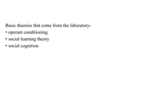 Basic theories that come from the laboratory-
• operant conditioning
• social learning theory
• social cognition
 