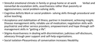 • Stressful emotional climate in family or group home or at work Verbal and
nonverbal de-escalation skills, assertiveness rather than passivity or
aggressiveness; social problem-solving skills.
• Cognitive deficitsWork or social problem- solving skills through procedural and
active teaching.
• Acceptance and stabilization of illness; partner in treatment; achieving insight.
Disease management skills; reliable use of medication; negotiation skills with
psychiatrist and other service providers; empowerment and hope through self-
management skills in “getting a life”.
• Stigma-Assertiveness in dealing with discrimination; judicious self-disclosure,
advocacy through peer support and self-help organizations.
• Social isolation-Pleasantness of conversation increases likeability.
 