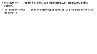 • Employment Job-finding skills, communicating with employers and co-
workers.
• Independent living Skills in obtaining housing; social problem solving with
roommates
 