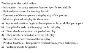 The Setup for the social skills –
• Instruction- Introduce sessions focus on specific social skills
• Rationale-the reason for learning the skill
• Discussion of the components- step by step of the process.
• Model- a planned roleplay for the session.
a) Supervised practice- begin with compliant or better skilled participant
b) Group leader and client to engage in the role play
c) Client should understand the goal of roleplay
d) Other members should observe the role play/
• Review- The effectiveness of the role play
• Positive feedback- Elicit positive feedback from group participants.
a) Feedback should be specific
 