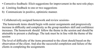 • Corrective feedback- Elicit suggestions for improvement in the next role plays
a) Limiting feedback to one or two suggestions
b) Communicate in positive, optimistic manner.
• Collaboratively assigned homework and review sessions-
The homework items should begin with easier assignments and progressively
increase in difficulty and complexity as the group members skill and confidence
increases. The homework should follow the theme in the session and should be
attainable to present a challenge. The task must be in line with the theme of the
session
The level of difficulty of the items presented to the client should based on the
observation of the client. And also the successful completion and failure of the
clients in completing the assignments
 