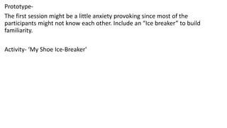 Prototype-
The first session might be a little anxiety provoking since most of the
participants might not know each other. Include an “Ice breaker” to build
familiarity.
Activity- ‘My Shoe Ice-Breaker'
 