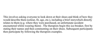This involves asking everyone to look down at their shoes and think of how they
would describe them (colour, fit, age, etc.), including a brief storywhich directly
relates to them (e.g. where they were purchased, an unfortunate accident
encountered whilst wearing them) . The therapists begin this ice-breaker, first by
stating their names and then commenting on their shoes. Subsequent participants
then participate by following the therapists examples.
 