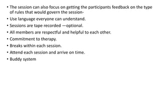 • The session can also focus on getting the participants feedback on the type
of rules that would govern the session-
• Use language everyone can understand.
• Sessions are tape recorded —optional.
• All members are respectful and helpful to each other.
• Commitment to therapy.
• Breaks within each session.
• Attend each session and arrive on time.
• Buddy system
 