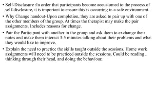 • Self-Disclosure :In order that participants become accustomed to the process of
self-disclosure, it is important to ensure this is occurring in a safe environment.
• Why Change handout-Upon completion, they are asked to pair up with one of
the other members of the group. At times the therapist may make the pair
assignments. Includes reasons for change.
• Pair the Participant with another in the group and ask them to exchange their
notes and make them interact 3-5 minutes talking about their problems and what
they would like to improve.
• Explain the need to practice the skills taught outside the sessions. Home work
assignments will need to be practiced outside the sessions. Could be reading ,
thinking through their head, and doing the behaviour.
 