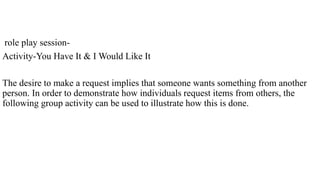 role play session-
Activity-You Have It & I Would Like It
The desire to make a request implies that someone wants something from another
person. In order to demonstrate how individuals request items from others, the
following group activity can be used to illustrate how this is done.
 