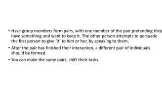 • Have group members form pairs, with one member of the pair pretending they
have something and want to keep it. The other person attempts to persuade
the first person to give ‘it’ to him or her, by speaking to them.
• After the pair has finished their interaction, a different pair of individuals
should be formed.
• You can make the same pairs, shift their tasks.
 