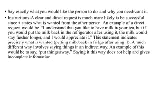 • Say exactly what you would like the person to do, and why you need/want it.
• Instructions-A clear and direct request is much more likely to be successful
since it states what is wanted from the other person. An example of a direct
request would be, “I understand that you like to have milk in your tea, but if
you would put the milk back in the refrigerator after using it, the milk would
stay fresher longer, and I would appreciate it.” This statement indicates
precisely what is wanted (putting milk back in fridge after using it). A much
different way involves saying things in an indirect way. An example of this
would be to say, “put things away.” Saying it this way does not help and gives
incomplete information.
 